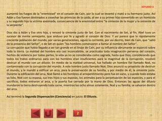 aumentó los fuegos de la "enemistad" en el corazón de Caín, por lo cual se levantó y mató a su hermano justo. Así
Adán y Eva fueron destinados a cosechar las primicias de la caída, al ver a su primer hijo convertido en un homicida
y su segundo hijo la víctima asesinada, consecuencia de la enemistad entre "la simiente de la mujer y la simiente de
la serpiente".
Dios dio a Adán y Eva otro hijo, y renovó la simiente justa de Set. Con el nacimiento de Set, al fin, Abel tuvo un
sucesor de mente semejante, que anduvo por fe y agradó al corazón de Dios. Y así parece que la rápidamente
creciente población del mundo, por varias generaciones, siguió la corriente, por así decirlo, bien de Caín, que "salió
de la presencia del Señor", o de Set en quien "los hombres comenzaron a llamar al nombre del Señor".
La corrupción que había llegado a ser tan grande en el linaje de Caín, por su influencia abrumante se esparció sobre
toda la tierra. La maldad del hombre era casi inconcebible, se practicaba toda imaginación perversa del corazón,
hechos de violencia por todas partes, la vida ya no se consideraba como sagrada, hasta que Dios, considerando que
todos los tratos ordinarios para con los hombres eran insuficientes para la magnitud de la corrupción, resolvió
destruir el mundo con un diluvio. En medio de la maldad universal, fue hallado un hombre fiel llamado Noé, no
contaminado con la corrupción del mundo. A este hombre justo llamado Noé, Dios anunció su propósito de destruir
el mundo, y le mandó a edificar un arca, para la preservación de su familia, y por medio de él, la simiente justa.
Durante la edificación del arca, Noé llamó a los hombres al arrepentimiento pero fue en vano, y cuando todo estaba
ya listo, Noé con su esposa, sus tres hijos y sus esposas, los animales para la perpetuación de las especies, y para el
sacrificio, todos entraron al arca, y la puerta fue cerrada por la mano de Dios. Entonces las aguas del diluvio
inundaron la tierra destruyendo toda carne, mientras las ocho almas solamente, Noé y su familia, se salvaron dentro
del arca.
Así terminó la Segunda Dispensación (Conciencia) en juicio: El Diluvio.
2 29
ESTUDIO 3
 