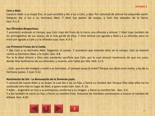 Caín y Abel.
Conoció Adán a su mujer Eva, la cual concibió y dio a luz a Caín, y dijo: Por voluntad de Jehová he adquirido varón.
Después dio a luz a su hermano Abel. Y Abel fue pastor de ovejas, y Caín fue labrador de la tierra.
Gen. 4:1-2.
Sus Ofrendas Respectivas.
Y aconteció andando el tiempo, que Caín trajo del fruto de la tierra una ofrenda a Jehová. Y Abel trajo también de
los primogénitos de sus ovejas, de lo más gordo de ellas. Y miró Jehová con agrado a Abel y a su ofrenda; pero no
miró con agrado a Caín y a la ofrenda suya. Gen. 4.3-5.
Los Primeros Frutos de la Caída.
Y dijo Caín a su hermano Abel: Salgamos al campo. Y aconteció que estando ellos en el campo, Caín se levantó
contra su hermano Abel, y lo mató. Gen. 4:8.
Por la fe Abel ofreció a Dios más excelente sacrificio que Caín, por lo cual alcanzó testimonio de que era justo,
dando Dios testimonio de sus ofrendas; y muerto, aún habla por ella. Heb. 11:4.
...Caín, que era del maligno y mató a su hermano. ¿Y porqué causa le mató? Porque sus obras eran malas, y las de su
hermano justas. 1 Juan 3:12.
Nacimiento de Set - La Renovación de la Simiente justa.
Y conoció de nuevo Adán a su mujer, la cual dio a luz un hijo, y llamó su nombre Set: Porque Dios (dijo ella) me ha
sustituido otro hijo en lugar de Abel, a quien mató Caín. Gen. 4: 25.
Y Adán... engendró un hijo a su semejanza, conforme a su imagen, y llamó su nombre Set. Gen. 5:3.
Y a Set también le nació un hijo, y llamó su nombre Enós. Entonces los hombres comenzaron a invocar el nombre de
Jehová. Gen. 4:26.
3 30
ESTUDIO 3
 