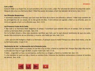 Caín y Abel.
Conoció Adán a su mujer Eva, la cual concibió y dio a luz a Caín, y dijo: Por voluntad de Jehová he adquirido varón.
Después dio a luz a su hermano Abel. Y Abel fue pastor de ovejas, y Caín fue labrador de la tierra. Gen. 4:1-2.
Sus Ofrendas Respectivas.
Y aconteció andando el tiempo, que Caín trajo del fruto de la tierra una ofrenda a Jehová. Y Abel trajo también de
los primogénitos de sus ovejas, de lo más gordo de ellas. Y miró Jehová con agrado a Abel y a su ofrenda; pero no
miró con agrado a Caín y a la ofrenda suya. Gen. 4.3-5.
Los Primeros Frutos de la Caída.
Y dijo Caín a su hermano Abel: Salgamos al campo. Y aconteció que estando ellos en el campo, Caín se levantó
contra su hermano Abel, y lo mató. Gen. 4:8.
Por la fe Abel ofreció a Dios más excelente sacrificio que Caín, por lo cual alcanzó testimonio de que era justo,
dando Dios testimonio de sus ofrendas; y muerto, aún habla por ella. Heb. 11:4.
...Caín, que era del maligno y mató a su hermano. ¿Y porqué causa le mató? Porque sus obras eran malas, y las de
su hermano justas. 1 Juan 3:12.
Nacimiento de Set - La Renovación de la Simiente justa.
Y conoció de nuevo Adán a su mujer, la cual dio a luz un hijo, y llamó su nombre Set: Porque Dios (dijo ella) me ha
sustituido otro hijo en lugar de Abel, a quien mató Caín. Gen. 4: 25.
Y Adán... engendró un hijo a su semejanza, conforme a su imagen, y llamó su nombre Set. Gen. 5:3.
Y a Set también le nació un hijo, y llamó su nombre Enós. Entonces los hombres comenzaron a invocar el nombre
de Jehová. Gen. 4:26.
4 31
ESTUDIO 3
 
