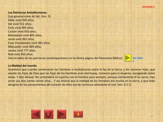 Los Patriarcas Antediluvianos.
(Las generaciones de Set. Gen. 5).
Adán vivió 930 años.
Set vivió 912 años.
Enós vivió 905 años.
Cainán vivió 910 años.
Mahalaleel vivió 895 años.
Jared vivió 962 años.
Enoc (trasladado) vivió 365 años.
Matusalén vivió 969 años.
Lamec vivió 777 años.
Noé vivió 950 años.
(Vea la tabla de los patriarcas contemporáneos en la última página del Panorama Bíblico).
La Maldad del mundo.
Aconteció que cuando comenzaron los hombres a multiplicarse sobre la faz de la tierra, y les nacieron hijas, que
viendo los hijos de Dios que las hijas de los hombres eran hermosas, tomaron para sí mujeres, escogiendo entre
todas. Y dijo Jehová: No contenderá mi espíritu con el hombre para siempre, porque ciertamente él es carne; mas
serán sus días ciento veinte años... Y vio Jehová que la maldad de los hombres era mucha en la tierra, y que todo
designio de los pensamientos del corazón de ellos era de continuo solamente el mal. Gen. 6:1-5.
5 32
ESTUDIO 3
Ver tabla
2
 