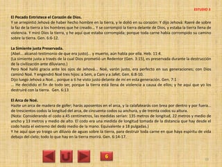 El Pecado Entristece el Corazón de Dios.
Y se arrepintió Jehová de haber hecho hombre en la tierra, y le dolió en su corazón: Y dijo Jehová: Raeré de sobre
la faz de la tierra a los hombres que he creado... Y se corrompió la tierra delante de Dios, y estaba la tierra llena de
violencia. Y miró Dios la tierra, y he aquí que estaba corrompida; porque toda carne había corrompido su camino
sobre la tierra. Gen. 6:6-12.
La Simiente justa Preservada.
(Abel... alcanzó testimonio de que era justo)... y muerto, aún habla por ella. Heb. 11:4.
(La simiente justa a través de la cual Dios prometió un Redentor (Gen. 3:15), es preservada durante la destrucción
de la civilización ante diluviano.)
Pero Noé halló gracia ante los ojos de Jehová... Noé, varón justo, era perfecto en sus generaciones; con Dios
caminó Noé. Y engendró Noé tres hijos: a Sem, a Cam y a Jafet. Gen. 6:8-10.
Dijo luego Jehová a Noé... porque a ti he visto justo delante de mí en esta generación. Gen. 7:1
... He decidido el fin de todo ser, porque la tierra está llena de violencia a causa de ellos; y he aquí que yo los
destruiré con la tierra. Gen. 6:13
El Arca de Noé.
Hazte un arca de madera de gofer; harás aposentos en el arca, y la calafatearás con brea por dentro y por fuera...
de trescientos codos la longitud del arca, de cincuenta codos su anchura, y de treinta codos su altura.
(Nota: Considerando el codo a 45 centímetros, las medidas serían: 135 metros de longitud, 22 metros y medio de
ancho y 13 metros y medio de alto. El codo era una medida de longitud tomada de la distancia que hay desde el
codo hasta el extremo del dedo medio de la mano. Equivalente a 18 pulgadas.)
Y he aquí que yo traigo un diluvio de aguas sobre la tierra, para destruir toda carne en que haya espíritu de vida
debajo del cielo; todo lo que hay en la tierra morirá. Gen. 6:14-17.
6 33
ESTUDIO 3
 