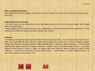 Noé y su Familia Preservados.
Mas estableceré mi pacto contigo, y entrarás en el arca tú, tus hijos, tu mujer, y las mujeres de tus hijos contigo.
Gen. 6:18.
Todas las Especies Preservadas.
Y de todo lo que vive, de toda carne, dos de cada especie meterás en el arca, para que tengan vida contigo;
macho y hembra serán.
Y toma contigo de todo alimento que se come, y almacénalo, y servirá de sustento para ti y para ellos. Y lo hizo
así Noé; hizo conforme a todo lo que Dios le mandó. Gen. 6:19-22.
El Diluvio.
Y sucedió que al séptimo día las aguas del diluvio vinieron sobre la tierra... En ese mismo día entraron Noé, y,
Sem, Cam y Jafet hijos de Noé, y las tres mujeres de sus hijos, con él en el arca... Y los que vinieron, macho y
hembra de toda carne vinieron, como le había mandado Dios, y Jehová le cerró la puerta... Y fue el diluvio
cuarenta días sobre la tierra; y las aguas crecieron, y alzaron el arca, y se elevó sobre la tierra... Y las aguas
subieron mucho sobre la tierra; y todos los montes altos que había de- bajo de todos los cielos, fueron
cubiertos... Y murió toda carne que se mueve sobre la tierra... y todo hombre... y quedó solamente Noé, y los
que con él estaban en el arca. Gen. 7 y 8.
7 34
ESTUDIO 3
 