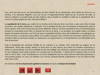 Cam sería una raza servil. Los descendientes de Sem habrían de ser bendecidos; Dios habría de morar en sus
tiendas, y los Cánaneos llegarían a ser sus siervos. El engrandecimiento habría de ser la porción de Jafet. La
historia confirma el cumplimiento de esta profecía. Vea el Estudio IV, también la tabla de la repoblación de la
tierra en la última página de este "Panorama Bíblico".
La repoblación de la tierra, por medio de las familias de los hijos de Noé no se llevó a cabo como Dios lo había
propuesto, por medios obedientes y naturales. Era la voluntad de Dios que los hombres se dispersaran sobre la
tierra, porque "Dios creó la tierra para que fuese habitada." Pero en vez de la voluntad de Dios, la voluntad propia,
siempre en enemistad contra Dios, se levantó otra vez en la tierra, y los hombres, con orgullo impío, y el deseo
egoísta de alcanzar renombre, con él fin de vencer el propósito de Dios acerca de la dispersión, se congregaron en
el llano de Sinar, y conspiraron para edificar una ciudad y una gran torre, y hacerse de renombre. Hicieron de este
proyecto impío su meta para impedir su separación y su esparcimiento, y el sometimiento a las dificultades de la
vida de pioneros.
Ante el desagrado del constante desafío de las criaturas a su Creador, Dios confundió las lenguas de los
edificadores. Hasta este tiempo, leemos, la tierra tenía un solo idioma, pero ahora los hombres comenzaron a
hablar en varios idiomas. Este fue el método de Dios para obligar a los hombres a separarse los unos de los otros,
los que hablaban cierto idioma partían con aquellos que les entendían. "Y desde allí los esparció sobre la faz de
toda la tierra" (Gen. 11:9). Actualmente es un hecho establecido que los varios idiomas existentes pertenecen a
tres grandes grupos: los Arios, los Semitas y los Turnios, correspondiendo ampliamente a los tres hijos de Noé:
Jafet, Sem y Cam.
Así terminó la tercera dispensación (gobierno humano) con juicio: la Dispersión de Babel.
2 36
ESTUDIO 4
 