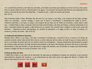 Y se acordó Dios de Noé, y de todos los animales, y de todas las bestias que estaban con él en el arca; e hizo pasar
Dios un viento sobre la tierra, y disminuyeron las aguas. Y se cerraron las fuentes del abismo y las cataratas de los
cielos; y la lluvia de los cielos fue detenida... Y reposó el arca... sobre los montes de Ararat.
Gen. 8:1-4.
Dios Entonces habló a Noé, diciendo: Sal del arca tú, y tu mujer, y tus hijos, y las mujeres de tus hijos contigo.
Todos los animales... sacarás contigo; y vayan por la tierra y fructifiquen y multiplíquense sobre la tierra...
Entonces salió Noé, y sus hijos, su mujer, y las mujeres de sus hijos con él. Todos los animales, y todo reptil y toda
ave... Y edificó Noé un altar a Jehová y tomó de todo animal limpio y de toda ave limpia, y ofreció holocausto en el
altar. Y percibió Jehová olor grato; y dijo Jehová en su corazón: No volveré más a maldecir la tierra por causa del
hombre; ... Mientras la tierra permanezca, no cesarán la sementera y la siega; el frío y el calor, el verano y el
invierno, y el día y la noche. Gen. 8:15-22.
La Institución del Gobierno Humano.
Bendijo Dios a Noé y a sus hijos, y les dijo: Fructificad y multiplicaos, y llenad la tierra. El temor y el miedo de
vosotros estarán sobre todo animal de la tierra, y sobre toda ave de los cielos, en todo lo que se mueva sobre la
tierra, y en todos los peces del mar; en vuestra mano son entregados... Porque ciertamente demandaré la sangre
de vuestras vidas; de mano de todo animal la demandaré, y de mano del hombre; de mano del varón su hermano
demandaré la vida del hombre. El que derramare sangre de hombre, por el hombre su sangre será derramada;
porque a imagen de Dios es hecho el hombre. Gen. 9.1-6.
El Pacto de Dios con Noé.
Y habló Dios a Noé y a sus hijos con él, diciendo: He aquí que yo establezco mi pacto con vosotros, y con vuestros
descendientes después de vosotros... y no exterminaré ya más toda carne con aguas de diluvio, ni habrá más
diluvio para destruir la tierra. Gen. 9:8-11.
3 37
ESTUDIO 4
 