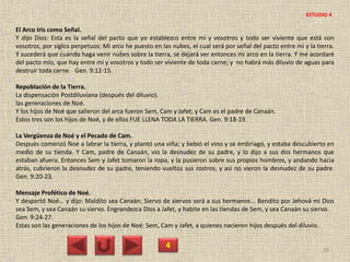 El Arco Iris como Señal.
Y dijo Dios: Esta es la señal del pacto que yo establezco entre mí y vosotros y todo ser viviente que está con
vosotros, por siglos perpetuos: Mi arco he puesto en las nubes, el cual será por señal del pacto entre mi y la tierra.
Y sucederá que cuando haga venir nubes sobre la tierra, se dejará ver entonces mi arco en la tierra. Y me acordaré
del pacto mío, que hay entre mi y vosotros y todo ser viviente de toda carne; y no habrá más diluvio de aguas para
destruir toda carne. Gen. 9:12-15.
Repoblación de la Tierra.
La dispensación Postdiluviana (después del diluvio).
las generaciones de Noé.
Y los hijos de Noé que salieron del arca fueron Sem, Cam y Jafet; y Cam es el padre de Canaán.
Estos tres son los hijos de Noé, y de ellos FUE LLENA TODA LA TIERRA. Gen. 9:18-19.
La Vergüenza de Noé y el Pecado de Cam.
Después comenzó Noé a labrar la tierra, y plantó una viña; y bebió el vino y se embriagó, y estaba descubierto en
medio de su tienda. Y Cam, padre de Canaán, vio la desnudez de su padre, y lo dijo a sus dos hermanos que
estaban afuera. Entonces Sem y Jafet tomaron la ropa, y la pusieron sobre sus propios hombros, y andando hacia
atrás, cubrieron la desnudez de su padre, teniendo vueltos sus rostros, y así no vieron la desnudez de su padre.
Gen. 9:20-23.
Mensaje Profético de Noé.
Y despertó Noé... y dijo: Maldito sea Canaán; Siervo de siervos será a sus hermanos... Bendito por Jehová mi Dios
sea Sem, y sea Canaán su siervo. Engrandezca Dios a Jafet, y habite en las tiendas de Sem, y sea Canaán su siervo.
Gen. 9:24-27.
Estas son las generaciones de los hijos de Noé: Sem, Cam y Jafet, a quienes nacieron hijos después del diluvio.
4 38
ESTUDIO 4
 