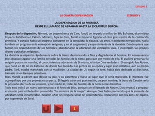 LA CUARTA DISPENSACION ESTUDIO V
LA DISPENSACION DE LA PROMESA.
DESDE EL LLAMADO DE ABRAHAM HASTA LA ESCLAVITUD EGIPCIA.
Después de la dispersión, Nimrod, un descendiente de Cam, fundó un imperio a orillas del Río Éufrates, el primitivo
Imperio Babilónico o Caldeo. Mizraim, hijo de Cam, fundó el Imperio Egipcio, el otro gran centro de la civilización
primitiva. Y aunque había un progreso constante en la conquista, la riqueza, las artes, y adelantos temporales, había
también un progreso en la corrupción religiosa, y en el surgimiento y esparcimiento de la idolatría. Donde quiera que
fueron los descendientes de los hombres, abandonaron la adoración del verdadero Dios, e inventaron sus propios
dioses y prácticas religiosas.
La idolatría se esparció rápidamente sobre la tierra, deshonrando a Dios y degradando al hombre. En consecuencia
Dios dispuso separar una familia de todas las familias de la tierra, para que por medio de ella, Él pudiera preservar la
religión pura y sin mancha, el conocimiento y adoración de Sí mismo, el único Dios verdadero. El escogido fue Abram,
que nació en Ur de los Caldeos, de donde fue llamado. Las gentes de su época y lugar eran idólatras, aun su propio
padre, Taré, estaba manchado con la maldición. La ciudad de Ur, según se cree, había sido dedicada al dios luna,
llamado Ur en tiempos primitivos.
Dios mandó a Abram que dejase su país y su parentela y fuese al lugar que le sería mostrado. El mandato fue
acompañado por una promesa y un pacto. Él llegaría a ser una gran nación, un gran nombre, la tierra de Canaán sería
la posesión eterna de su simiente, y por medio él, todas las familias de la tierra serían benditas.
Todo esto indicó un nuevo comienzo para el Reino de Dios, porque con el llamado de Abram, Dios empezó a preparar
el mundo para el Redentor prometido, "la simiente de la mujer". Aunque Dios había prometido que la simiente de
Abraham sería innumerable, pasaron años sin ninguna señal de descendencia. Impaciente con los años de espera,
por sugerencia de Sarai,
1 41
ESTUDIO 5
 