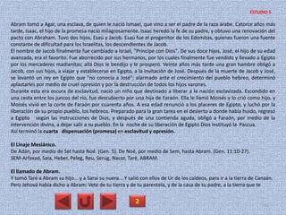 Abram tomó a Agar, una esclava, de quien le nació Ismael, que vino a ser el padre de la raza árabe. Catorce años más
tarde, Isaac, el hijo de la promesa nació milagrosamente. Isaac heredó la fe de su padre, y obtuvo una renovación del
pacto con Abraham. Tuvo dos hijos, Esaú y Jacob. Esaú fue el progenitor de los Edomitas, quienes fueron una fuente
constante de dificultad para los Israelitas, los descendientes de Jacob.
El nombre de Jacob finalmente fue cambiado a Israel, "Príncipe con Dios". De sus doce hijos, José, el hijo de su edad
avanzada, era el favorito. Fue aborrecido por sus hermanos, por los cuales finalmente fue vendido y llevado a Egipto
por los mercaderes madianitas; allá Dios le bendijo y le prosperó. Veinte años más tarde una gran hambre obligó a
Jacob, con sus hijos, a viajar y establecerse en Egipto, a la invitación de José. Después de la muerte de Jacob y José,
se levantó un rey en Egipto que "no conocía a José"; alarmado ante el crecimiento del pueblo hebreo, determinó
aplastarles por medio de cruel opresión y por la destrucción de todos los hijos varones.
Durante esta era oscura de esclavitud, nació un niño que destinado a liberar a la nación esclavizada. Escondido en
una cesta entre los juncos del río, fue descubierto por una hija de Faraón. Ella le llamó Moisés y lo crió como hijo, y
Moisés vivió en la corte de Faraón por cuarenta años. A esa edad renunció a los placeres de Egipto, y luchó por la
liberación de su propio pueblo, los hebreos. Preparado para la gran tarea en el desierto a donde había huido, regresó
a Egipto según las instrucciones de Dios, y después de una contienda aguda, obligó a Faraón, por medio de la
intervención divina, a dejar salir a su pueblo. En la noche de su liberación de Egipto Dios instituyó la Pascua.
Así terminó la cuarta dispensación (promesa) en esclavitud y opresión.
El Linaje Mesiánico.
De Adán, por medio de Set hasta Noé. (Gen. 5). De Noé, por medio de Sem, hasta Abram. (Gen. 11:10-27).
SEM-Arfaxad, Sala, Heber, Peleg, Reu, Serug, Nacor, Taré, ABRAM.
El llamado de Abram.
Y tomó Taré a Abram su hijo... y a Sarai su nuera... Y salió con ellos de Ur de los caldeos, para ir a la tierra de Canaán.
Pero Jehová había dicho a Abram: Vete de tu tierra y de tu parentela, y de la casa de tu padre, a la tierra que te
2 42
ESTUDIO 5
 
