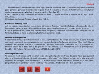 ... Ciertamente Sara tu mujer te dará a luz un hijo, y llamarás su nombre Isaac; y confirmaré mi pacto con él como
pacto perpetuo para sus descendientes después de él. Y en cuanto a Ismael... le haré fructificar y multiplicar
mucho en gran manera... y haré de él una gran nación. Gen. Cap. 17.
Y Sara, concibió y dio a Abraham un hijo en su vejez... Y llamó Abraham el nombre de su hijo... Isaac.
Gen. 21:2-3.
(El Pacto de Abraham confirmado a ISAAC. Gen. 26:1-4).
Nacimiento de Esaú y Jacob.
... Y era Isaac de cuarenta años cuando tomó por mujer a Rebeca... y concibió Rebeca... y le respondió Jehová:
Dos naciones hay en tu seno... El un pueblo será más fuerte que el otro pueblo; Y el mayor servirá al menor.
Y salió el primero rubio, y era todo velludo como una pelliza; y llamaron su nombre Esaú. Después salió su
hermano, trabada su mano al calcañar; y fue llamado su nombre Jacob.
Venta de la Primogenitura.
Y crecieron los niños, y Esaú fue diestro en la caza... volviendo Esaú del campo, cansado, dijo a Jacob: Te ruego
que me des a comer de ese rojo, pues estoy muy cansado. Por tanto fue llamado su nombre Edom (rojo). Y Jacob
respondió: Véndeme en este día tu primogenitura... júramelo en este día... y vendió a Jacob su primogenitura.
Entonces Jacob dio a Esaú pan y del guisado de las lentejas... Así menospreció Esaú la primogenitura.
Gen. 25. (El Pacto de Abraham confirmado a JACOB. Gen. 28:13-14).
Jacob llega a ser Israel.
Así se quedó Jacob solo; y luchó con él un varón (el ángel del pacto, en el vado de Jacob) hasta que rayaba el
alba... y se descoyuntó el muslo de Jacob mientras con él luchaba. Y dijo: Déjame, porque raya el alba. Y Jacob le
respondió: No te dejaré, si no me bendices... Y el varón le dijo: No se dirá más tu nombre Jacob, sino Israel;
porque has luchado con Dios, y con los hombres, y has vencido... Y lo bendijo allí. Gen. 32:24-32
4 44
ESTUDIO 5
 