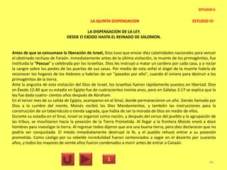 LA QUINTA DISPENSACION ESTUDIO VI
LA DISPENSACION DE LA LEY.
DESDE El EXODO HASTA EL REINADO DE SALOMON.
Antes de que se consumase la liberación de Israel, Dios tuvo que enviar diez calamidades nacionales para vencer
el obstinado rechazo de Faraón. Inmediatamente antes de la última visitación, la muerte de los primogénitos, fue
instituida la "Pascua" y celebrada por los Israelitas. Dios les instruyó a matar un cordero por cada casa, y a rociar
la sangre sobre los postes de las puertas de sus casas. Por medio de esta señal el ángel de la muerte habría de
reconocer los hogares de los Hebreos y habrían de ser "pasados por alto", cuando él viniera para destruir a los
primogénitos de la tierra.
Ante la angustia de esta visitación del Dios de Israel, los Israelitas fueron rápidamente puestos en libertad. Dice
en Éxodo 12:40 que su estadía en Egipto fue de cuatrocientos treinta anos, pero en Gálatas 3:17 se explica que la
ley fue dada cuatro- cientos años después de Abraham.
En el tercer mes de su salida de Egipto, acamparon en el Sinaí, donde permanecieron un año. Siendo llamado por
Dios a la cumbre del monte, Moisés recibió los Diez Mandamientos, y también las instrucciones para la
construcción de un tabernáculo o tienda sagrada, que había de ser la morada de Dios en medio de ellos.
Durante su estadía en el Sinaí, Israel se organizó como nación, y después del censo del pueblo y la agrupación de
las tribus, se movilizaron hacia la posesión de la Tierra Prometida. Al llegar a la frontera Moisés envió a doce
hombres para investigar la tierra. Al regresar todos dijeron que era una buena tierra, pero diez declararon que no
podría ser conquistada. El miedo inmediatamente destruyó la fe, y el pueblo rehusó entrar a su posesión
prometida. Como castigo por su rebelde incredulidad fueron sentenciados a vagar en el desierto por cuarenta
años, y todos los mayores de veinte años fueron condenados a morir antes de entrar a Canaán.
1 46
ESTUDIO 6
 