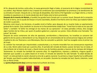 Al fin, después de treinta y ocho años, la nueva generación llegó a Cades, el escenario de la trágica incredulidad de
sus padres. Aquí Moisés repitió la ley y repasó las condiciones que acompañaban las promesas y las bendiciones de
su entrada en Canaán. Después de su mensaje de despedida, Dios llamó al fiel legislador a su hogar eterno, y manos
invisibles le sepultaron en el monte desde don-de él había visto la tierra prometida.
Después de la muerte de Moisés, el pueblo fue guiado hacia Canaán por su sucesor Josué. Después de la conquista
final de la tierra, con la ayuda de Eleazar el Sumo Sacerdote, dividió el territorio entre las tribus que todavía habían
de recibir su porción.
Mientras vivió Josué y los Ancianos, el pueblo sirvió al Señor, pero después de su muerte hubo un apartamiento
gradual de la nación. Esta condición se resume en la frecuentemente citada frase: "Israel hizo lo malo en los ojos del
Señor" y también "el Señor los entregó en las manos de sus opresores". En estos períodos críticos, Dios escogía
algún hombre de las tribus, por quien él pudiera gobernar y ejecutar sus juicios. Estos oficiales eran llamados "los
jueces" de Israel.
Después de varios centenares de años de apostasía, servidumbres y liberaciones, los Israelitas se cansaron del
gobierno de los jueces y demandaron un rey. Después de ser amonestados de las consecuencias trágicas de cambiar
el gobierno de una Teocracia a una Monarquía, Dios les concedió su petición. Saúl fue escogido como el primer rey
de Israel.
Su carácter fue marcado por impulsividad y autovoluntad, y su muerte miserable fue una consecuencia espantosa
de su vida. Reinó sobre Israel por cuarenta años. El período del reinado de David, sucesor de Saúl, fue sin duda, el
más brillante de la historia de Israel, y David mismo uno de hombres grandes y buenos de los tiempos del Antiguo
Testamento. Su reinado fue también de cuarenta años. En magnificencia, riquezas y sabiduría, ninguno igualó a
Salomón que sucedió a su padre David en el trono. El reinado de Salomón ha sido llamado "la edad dorada de
Israel", en este período la nación alcanzó la cima de su gloria nacional. Su primera y mayor hazaña fue la edificación
del Templo, que David su padre había diseñado, en Jerusalén. Durante los reinados de Saúl, David y Salomón, Israel
fue un Reino Unido.
La quinta dispensación (ley) continúa hasta la Crucifixión de Cristo.
2 47
ESTUDIO 6
 
