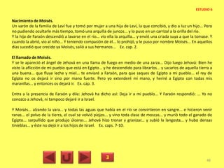 Nacimiento de Moisés.
Un varón de la familia de Leví fue y tomó por mujer a una hija de Leví, la que concibió, y dio a luz un hijo... Pero
no pudiendo ocultarle más tiempo, tomó una arquilla de juncos... y lo puso en un carrizal a la orilla del río.
Y la hija de Faraón descendió a lavarse en el río... vio ella la arquilla... y envió una criada suya a que la tomase. Y
cuando la abrió, vio al niño... Y teniendo compasión de él... lo prohijó, y le puso por nombre Moisés... En aquellos
días sucedió que crecido ya Moisés, salió a sus hermanos... Ex. cap. 2.
El llamado de Moisés.
Y se le apareció el ángel de Jehová en una llama de fuego en medio de una zarza... Dijo luego Jehová: Bien he
visto la aflicción de mi pueblo que está en Egipto... y he descendido para librarlos... y sacarlos de aquella tierra a
una buena... que fluye leche y miel... te enviaré a Faraón, para que saques de Egipto a mi pueblo... el rey de
Egipto no os dejará ir sino por mano fuerte. Pero yo extenderé mi mano, y heriré a Egipto con todas mis
maravillas... y entonces os dejará ir. Ex. cap. 3.
Entra a la presencia de Faraón y dile: Jehová ha dicho así: Deja ir a mi pueblo... Y Faraón respondió: ... Yo no
conozco a Jehová, ni tampoco dejaré ir a Israel.
Y Moisés... alzando la vara... y todas las aguas que había en el río se convirtieron en sangre... e hicieron venir
ranas... el polvo de la tierra, el cual se volvió piojos... y vino toda clase de moscas... y murió todo el ganado de
Egipto... sarpullido que produjo úlceras... Jehová hizo tronar y granizar... y subió la langosta... y hubo densas
tinieblas... y éste no dejó ir a los hijos de Israel. Ex. caps. 7-10.
3 48
ESTUDIO 6
 