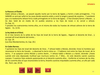 La Pascua y el Éxodo.
Habló Jehová a Moisés... yo pasaré aquella noche por la tierra de Egipto, y heriré a todo primogénito... Y la
SANGRE os será por señal en las casas donde vosotros estéis; y veré la sangre y pasaré de vosotros... Y aconteció
que a la medianoche Jehová hirió a todo primogénito en la tierra de Egipto... E hizo (Faraón) llamar a Moisés... y
les dijo: Salid de en medio de mi pueblo vosotros y los hijos de Israel, e id, servid a Jehová.
Ex. Cap. 12.
Y pasados los cuatrocientos treinta años, en el mismo día todas las huestes de Jehová salieron de la tierra de
Egipto. Ex. 12:41.
La ley dada en el Sinaí.
En el mes tercero de la salida de los hijos de Israel de la tierra de Egipto... llegaron al desierto de Sinaí... y
acampó allí Israel delante del monte...
Ex. Cap. 19.
(Los Diez Mandamientos, Ex. Cap. 20.)
En Cades Barnea.
Y partieron los hijos de Israel del desierto de Sinaí... Y Jehová habló a Moisés, diciendo: Envía tú hombres que
reconozcan la tierra de Canaán... y observad la tierra cómo es... Y hablaron mal entre los hijos de Israel, de la
tierra... Y se quejaron contra Moisés y contra Aarón... Y Jehová habló a Moisés y a Aarón, diciendo: ¿Hasta
cuándo oiré esta depravada multitud que murmura contra mí...? Diles... En este desierto caerán vuestros
cuerpos. Y vuestros hijos andarán pastoreando en el desierto cuarenta años... Conforme al número de los días,
de los cuarenta días en que reconocisteis la tierra, llevaréis vuestras iniquidades cuarenta años, un año por cada
día. Num. cap. 10-14.
4 49
ESTUDIO 6
 