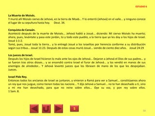 La Muerte de Moisés.
Y murió allí Moisés siervo de Jehová, en la tierra de Moab... Y lo enterró (Jehová) en el valle... y ninguno conoce
el lugar de su sepultura hasta hoy. Deut. 34.
Conquista de Canaán.
Aconteció después de la muerte de Moisés... Jehová habló a Josué... diciendo: Mi siervo Moisés ha muerto;
ahora, pues, levántate y pasa este jordán, tú y todo este pueblo, a la tierra que yo les doy a los hijos de Israel.
Josué 1:1-2.
Tomó, pues, Josué toda la tierra... y la entregó Josué a los israelitas por herencia conforme a su distribución
según sus tribus... Josué 11:23. Después de estas cosas murió Josué... siendo de ciento diez años. Josué 24:29
Los jueces de Israel.
Después los hijos de Israel hicieron lo malo ante los ojos de Jehová... Dejaron a Jehová el Dios de sus padres... y
se fueron tras otros dioses... y se encendió contra Israel el furor de Jehová... y los vendió en manos de sus
enemigos de alrededor... Y Jehová levantó jueces que los librasen de mano de los que les despojaban.
Jueces.
Israel Pide Rey.
Entonces todos los ancianos de Israel se juntaron, y vinieron a Ramá para ver a Samuel... constitúyenos ahora
un rey que nos juzgue, como tienen todas las nacione... Y dijo Jehová a Samuel... no te han desechado a ti, sino
a mí me han desechado, para que no reine sobre ellos... Oye su voz, y pon rey sobre ellos.
1 Sam. 8.
5 50
ESTUDIO 6
 