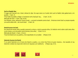 Saúl es Elegido Rey.
Y luego que Samuel vio a Saúl, Jehová le dijo: He aquí este es el varón del cual te hablé; éste gobernará a mi
pueblo. 1 Sam. 9.
Y fue todo el pueblo a Gilgal, e invistieron allí a Saúl por rey... 1 Sam. 11:15.
(Reinado de Saúl - 1 Sam. Cap. 9-31).
Los filisteos, pues, pelearon contra Israel... y arreció la batalla contra Saúl... Entonces tomó Saúl su propia espada
y se echó sobre ella... Así murió Saúl. 1 Sam. 31.
David Sucesor de Saúl.
Era David de treinta años cuando comenzó a reinar, y reinó cuarenta años. En Hebrón reinó sobre Judá siete años
y seis meses, y en Jerusalén reinó treinta y tres años. 2 Sam. 5:1-5.
(Reinado de David - 2 Sam. 1 Cron.)
Y durmió David con sus padres, y fue sepultado en su ciudad. 1 Reyes 2:10.
Salomón Sucesor de David.
Y se sentó Salomón en el trono de David su padre, y su reino fue firme en gran manera... Así excedía el rey
Salomón a todos los reyes de la tierra en riquezas y en sabiduría. 1 Reyes cap. 2-11.
6 51
ESTUDIO 6
 
