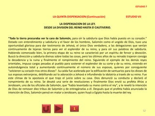 LA QUINTA DISPENSACION (Continuación) ESTUDIO VII
LA DISPENSACION DE LA LEY.
DESDE LA DIVISION DEL REINO HASTA El CAUTIVERIO.
"Toda la tierra procuraba ver la cara de Salomón, para oír la sabiduría que Dios había puesto en su corazón."
Dotado con entendimiento y sabiduría y el favor de los hombres, Salomón como el ungido de Dios, tuvo una
oportunidad gloriosa para dar testimonio de Jehová, el único Dios verdadero, a las delegaciones que venían
continuamente de lejanas tierras para ver el esplendor de su reino, y para oír sus palabras de sabiduría.
Habiendo comenzado bien, la primera etapa de su reino se caracterizó por un espíritu de fervor y devoción.
Buscó la dirección y sabiduría divinas sobre todas las cosas, pero los últimos años de su reinado trajeron consigo
la decadencia y la ruina y finalmente el rompimiento del reino. Siguiendo el ejemplo de los demás reyes
orientales, impuso cargas pesadas al pueblo para sostener el esplendor de su corte y de su reino, viviendo en
autoindulgencia total y aumentando continuamente el número de sus esposas, quienes por consiguiente
"volvieron su corazón tras otros dioses". Su caída fue acelerada por la edificación de santuarios para los dioses de
sus esposas extranjeras, debilitando así la adoración a Jehová e infundiendo la idolatría a través de su reino. Fue
este clímax de la apostasía el que trajo el juicio sobre su casa. Dios denunció su conducta y declaró el
rompimiento de su reino. Se desató una serie de revoluciones y finalmente Dios envió su profeta Ahías a
Jeroboam, uno de los oficiales de Salomón, que "había levantado su mano contra el rey", y le reveló la intención
de Dios de remover diez tribus de Salomón y de entregárselas a él. Después que el profeta había anunciado la
intención de Dios, Salomón pensó en matar a Jeroboam, quien huyó a Egipto hasta la muerte del rey.
1 52
ESTUDIO 7
 
