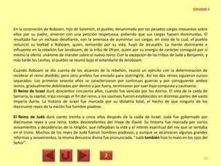 En la coronación de Roboam, hijo de Salomón, el pueblo, desanimado por las pesadas cargas impuestas sobre
ellos por su padre, vinieron con una petición respetuosa, pidiendo que sus cargas fuesen disminuidas. El
resultado fue un rechazo desafiante, con la amenaza de aumentar sus cargas, en vista de lo cual, el pueblo
renunció su lealtad a Roboam, quien, temiendo por su vida, huyó de Jerusalén. La mente dominante e
influyente en la rebelión fue Jeroboam, de la tribu de Efraín, quien por su energía de carácter consiguió por sí
mismo la oferta unánime de mandar sobre el nuevo reino. Con la excepción de las tribus de Judá y Benjamín, y
más tarde los Levitas, el pueblo se reunió bajo el estandarte de Jeroboam.
Cuando Roboam se dio cuenta de los alcances de la rebelión, reunió un ejército con la determinación de
recobrar el reino dividido, pero otro profeta fue enviado para restringirle. Así los dos reinos siguieron cursos
separados. Los primeros sesenta años se caracterizaron por continuas guerras y por consiguiente ambos
reinos, gradualmente debilitados por dentro y por fuera, terminaron por caer bajo conquista y cautiverio.
El Reino de Israel duró doscientos cincuenta años, cuando fue vencido por los Asirios. El sitio de la caída de
Samaria, la capital, trajo consigo el fin del reino, y los cautivos fueron establecidos en distintas partes del vasto
Imperio Asirio. La historia de Israel fue marcada por su idolatría total, el hecho de que ninguno de los
diecinueve reyes de la nación fue hombre piadoso.
El Reino de Judá duró ciento treinta y cinco años después de la caída de Israel. Judá fue gobernado por
diecinueve reyes y una reina, todos descendientes del linaje de David. Su historia fue marcada por varios
avivamientos y decadencias de la religión, que reflejaban la vida y el interés espiritual del rey que se sentaba
en el trono. Muchos de los reyes de Judá fueron hombres piadosos, y aunque se alcanzaron algunas grandes
reformas y avivamientos, la misma denuncia divina fue pronunciada, "Judá también hizo lo malo en los ojos del
Señor".
2 53
ESTUDIO 7
 