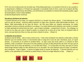El fin vino con la destrucción de Jerusalén por el Rey Nabucodonosor, y el cautiverio final de su rey y pueblo y
su deportación a Babilonia. El Templo fue saqueado e incendiado hasta la tierra, junto con el palacio del Rey.
Los muros de la ciudad fueron demolidos, y el sufrimiento, la crueldad y la matanza del asediado pueblo, según
los historiadores, fueron indescriptibles.
(la Quinta Dispensación continúa).
Decadencia del Reino de Salomón.
Y cuando Salomón era ya viejo, sus mujeres inclinaron su corazón tras dioses ajenos... E hizo Salomón lo malo
ante los ojos de Jehová... Entonces edificó Salomón un lugar alto a Quemos, ídolo abominable de Moab... y a
Moloc, ídolo abominable de los hijos de Amón... Así hizo para todas sus mujeres extranjeras, las cuales
quemaban incienso y ofrecían sacrificios a sus dioses. Y se enojó Jehová contra Salomón, por cuanto su corazón
se había apartado de Jehová Dios de Israel... que le había mandado... romperé de ti el reino... Sin embargo, no
lo haré en tus días, por amor a David tu padre; lo romperé de la mano de tu hijo. Pero no romperé todo el
reino, sino que daré una tribu a tu hijo, por amor a David mi siervo. 1 Reyes 11.
La Rebelión de jeroboam.
Jeroboam hijo de Nabat... alzó su mano contra el rey... Y este varón Jeroboam era valiente y esforzado; y viendo
Salomón que era hombre activo, le encomendó todo el cargo de la casa de José. Aconteció, pues, en aquel
tiempo... le encontró en el camino el profeta Ahías... la capa nueva que tenía sobre sí, la rompió en doce
pedazos, y dijo a Jeroboam: Toma para ti los diez pedazos; porque así dijo Jehová Dios de Israel: He aquí que yo
rompo el reino de la mano de Salomón, y a ti te daré diez tribus... Y a su hijo daré una tribu, para que mi siervo
David tenga lámpara todos los días delante de mi en Jerusalén. Por esto Salomón procuró matar a Jeroboam,
pero Jeroboam... huyó a Egipto... y estuvo en Egipto hasta la muerte de Salomón... Y durmió Salomón con sus
padres, y fue sepultado en la ciudad de su padre David; y reinó en su lugar Roboam su hijo. 1 Reyes 11
3 54
ESTUDIO 7
 