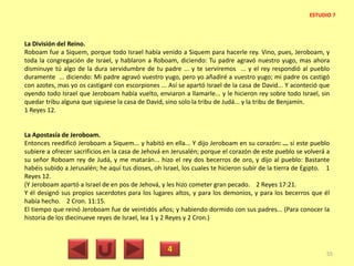 La División del Reino.
Roboam fue a Siquem, porque todo Israel había venido a Siquem para hacerle rey. Vino, pues, Jeroboam, y
toda la congregación de Israel, y hablaron a Roboam, diciendo: Tu padre agravó nuestro yugo, mas ahora
disminuye tú algo de la dura servidumbre de tu padre ... y te serviremos ... y el rey respondió al pueblo
duramente ... diciendo: Mi padre agravó vuestro yugo, pero yo añadiré a vuestro yugo; mi padre os castigó
con azotes, mas yo os castigaré con escorpiones ... Así se apartó Israel de la casa de David... Y aconteció que
oyendo todo Israel que Jeroboam había vuelto, enviaron a llamarle... y le hicieron rey sobre todo Israel, sin
quedar tribu alguna que siguiese la casa de David, sino solo la tribu de Judá... y la tribu de Benjamín.
1 Reyes 12.
La Apostasía de Jeroboam.
Entonces reedificó Jeroboam a Siquem... y habitó en ella... Y dijo Jeroboam en su corazón: ... si este pueblo
subiere a ofrecer sacrificios en la casa de Jehová en Jerusalén; porque el corazón de este pueblo se volverá a
su señor Roboam rey de Judá, y me matarán... hizo el rey dos becerros de oro, y dijo al pueblo: Bastante
habéis subido a Jerusalén; he aquí tus dioses, oh Israel, los cuales te hicieron subir de la tierra de Egipto. 1
Reyes 12.
(Y Jeroboam apartó a Israel de en pos de Jehová, y les hizo cometer gran pecado. 2 Reyes 17:21.
Y él designó sus propios sacerdotes para los lugares altos, y para los demonios, y para los becerros que él
había hecho. 2 Cron. 11:15.
El tiempo que reinó Jeroboam fue de veintidós años; y habiendo dormido con sus padres... (Para conocer la
historia de los diecinueve reyes de Israel, lea 1 y 2 Reyes y 2 Cron.)
4 55
ESTUDIO 7
 