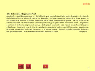 Sitio de Jerusalén y Deportación Final.
Aconteció. . . que Nabucodonosor rey de Babilonia vino con todo su ejército contra Jerusalén... Y estuvo la
ciudad sitiada hasta el año undécimo del rey Sedequías... no hubo pan para el pueblo de la tierra. Abierta ya
una brecha en el muro de la ciudad, huyeron de noche todos los hombres de guerra... y el rey se fue por el
camino del Arabá. Y el ejército de los Caldeos siguió al rey, y lo apresó en las llanuras de Jericó,... Degollaron
a los hijos de Sedequías en presencia suya, y a Sedequías le sacaron los ojos, y atado con cadenas lo llevaron
a Babilonia... Y quemó la casa de Jehová... y todas las casas de Jerusalén... derribó los muros... las columnas
de bronce que estaban en la casa de Jehová... y el mar de bronce... llevaron todos los utensilios de bronce
con que ministraban... Así fue llevado cautivo Judá de sobre su tierra. 2 Reyes 25.
6 57
ESTUDIO 7
 