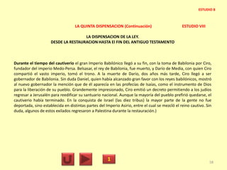 LA QUINTA DISPENSACION (Continuación) ESTUDIO VIII
LA DISPENSACION DE LA LEY.
DESDE LA RESTAURACION HASTA El FIN DEL ANTIGUO TESTAMENTO
Durante el tiempo del cautiverio el gran Imperio Babilónico llegó a su fin, con la toma de Babilonia por Ciro,
fundador del imperio Medo-Persa. Belsasar, el rey de Babilonia, fue muerto, y Darío de Media, con quien Ciro
compartió el vasto imperio, tomó el trono. A la muerte de Darío, dos años más tarde, Ciro llegó a ser
gobernador de Babilonia. Sin duda Daniel, quien había alcanzado gran favor con los reyes babilónicos, mostró
al nuevo gobernador la mención que de él aparecía en las profecías de Isaías, como el instrumento de Dios
para la liberación de su pueblo. Grandemente impresionado, Ciro emitió un decreto permitiendo a los judíos
regresar a Jerusalén para reedificar su santuario nacional. Aunque la mayoría del pueblo prefirió quedarse, el
cautiverio había terminado. En la conquista de Israel (las diez tribus) la mayor parte de la gente no fue
deportada, sino establecida en distintas partes del Imperio Asirio, entre el cual se mezcló el reino cautivo. Sin
duda, algunos de estos exilados regresaron a Palestina durante la restauración.)
1 58
ESTUDIO 8
 