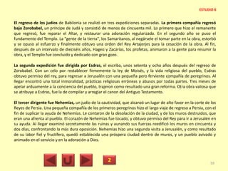 El regreso de los judíos de Babilonia se realizó en tres expediciones separadas. La primera compañía regresó
bajo Zorobabel, un príncipe de Judá y consistió de menos de cincuenta mil. Lo primero que hizo el remanente
que regresó, fue reparar el Altar, y restaurar una adoración regularizada. En el segundo año se puso el
fundamento del Templo. La "gente de la tierra", los Samaritanos, al negársele el tomar parte en la obra, estorbó
y se opuso al esfuerzo y finalmente obtuvo una orden del Rey Artajerjes para la cesación de la obra. Al fin,
después de un intervalo de dieciséis años, Hageo y Zacarías, los profetas, animaron a la gente para resumir la
obra, y el Templo fue concluido y dedicado con gran gozo.
La segunda expedición fue dirigida por Esdras, el escriba, unos setenta y ocho años después del regreso de
Zorobabel. Con un celo por restablecer firmemente la ley de Moisés, y la vida religiosa del pueblo, Esdras
obtuvo permiso del rey, para regresar a Jerusalén con una pequeña pero ferviente compañía de peregrinos. Al
llegar encontró una total inmoralidad, prácticas religiosas erróneas y abusos por todas partes. Tres meses de
apelar arduamente a la conciencia del pueblo, trajeron como resultado una gran reforma. Otra obra valiosa que
se atribuye a Esdras, fue la de compilar y arreglar el canon del Antiguo Testamento.
El tercer dirigente fue Nehemías, un judío de la cautividad, que alcanzó un lugar de alto favor en la corte de los
Reyes de Persia. Una pequeña compañía de los primeros peregrinos hizo el largo viaje de regreso a Persia, con el
fin de suplicar la ayuda de Nehemías. Le contaron de la desolación de la ciudad, y de los muros destruidos, que
eran una afrenta al pueblo. El corazón de Nehemías fue tocado, y obtuvo permiso del Rey para ir a Jerusalén en
su ayuda. Al llegar examinó secretamente las ruinas y aunando sus fuerzas reedificó los muros en cincuenta y
dos días, confrontando la más dura oposición. Nehemías hizo una segunda visita a Jerusalén, y como resultado
de su labor fiel y fructífera, quedó establecida una próspera ciudad dentro de muros, y un pueblo avivado y
animado en el servicio y en la adoración a Dios.
2 59
ESTUDIO 8
 