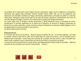 Los profetas de la restauración fueron Hageo, Zacarías y Malaquías. Hageo nació en Babilonia y acompañó al
remanente que regresó bajo Zorobabel. Zacarías también parece haber sido uno de los peregrinos que
regresaron con Zorobabel. Colaboró con Hageo, exhortando, profetizando y animando al pueblo en su obra de
restauración. Malaquías estaba relacionado con las obras de Esdras y Nehemías. Posiblemente vivió cerca de
cien años después de Hageo y Zacarías. Fue el último de los profetas del Antiguo Testamento.
Los cuatro siglos entre el Antiguo y Nuevo Testamento, o desde Nehemías hasta el nacimiento de Cristo,
constituyeron un período importante en la historia de la Palestina. Al terminar el Antiguo Testamento los
Persas eran sus amos nominales, y al dar comienzo el Nuevo Testamento, los Romanos habían llegado a ser los
que gobernaban el mundo conocido en ese entonces.
(La Quinta Dispensación continúa).
El Decreto de Ciro.
En el primer año de Ciro rey de Persia... despertó Jehová el espíritu de Ciro... el cual hizo pregonar... por todo
su reinado: Jehová el Dios de los cielos me ha dado todos los reinos de la tierra, y me ha mandado que le
edifique casa en Jerusalén... Quien haya entre vosotros de su pueblo, sea Dios con él, y suba a Jerusalén que
está en Judá, y edifique la casa a Jehová Dios de Israel (él es el Dios), la cual está en Jerusalén.
Y el rey Ciro sacó los utensilios de la casa de Jehová, que Nabucodonosor había sacado de Jerusalén... Todos los
utensilios de oro y de plata eran cinco mil cuatrocientos. Esdras 1.
3 60
ESTUDIO 8
 