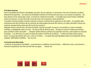 El Profeta Zacarías.
Esta es la palabra de Jehová a Zorobabel, que dice: No con ejército, ni con fuerza, sino con mi Espíritu, ha dicho
Jehová de los ejércitos... las manos de Zorobabel echarán el cimiento de esta casa, y sus manos la acabarán... Así
dice Jehová: Yo he restaurado a Sion, y moraré en medio de Jerusalén... Y sucederá que como fuisteis maldición
entre las naciones, oh casa de Judá y casa de Israel, así os salvaré y seréis bendición...
Y vendrán muchos pueblos y fuertes naciones a buscar a Jehová de los ejércitos en Jerusalén... En aquellos días
acontecerá que diez hombres de las naciones de toda lengua tomarán del manto a un judío, diciendo: Iremos con
vosotros, porque hemos oído que Dios está con vosotros.
Alégrate mucho, hija de Sion; da voces de júbilo, hija de Jerusalén; he aquí tu rey vendrá a ti, justo y salvador,
humilde, y cabalgando sobre un asno... He aquí el día de Jehová viene... Porque yo reuniré a todas las naciones
para combatir contra Jerusalén . . . Después saldrá Jehová y peleará con aquellas naciones, como peleó en el día de
la batalla... Y se afirmarán sus pies en aquel día sobre el monte de los Olivos... Y Jehová será Rey sobre toda la
tierra. En aquel día Jehová será uno, y uno su nombre. ... En aquel día estará grabado sobre las campanillas de los
caballos: SANTIDAD A JEHOVA. Zac. 8 al 14.
La Construcción Resumida.
Entonces se levantaron Zorobabel... y comenzaron a reedificar la casa de Dios... Edificaron, pues, y terminaron...
hicieron la dedicación de esta casa de Dios con gozo. Esdras 5-6.
5 62
ESTUDIO 8
 