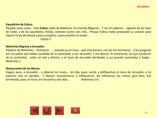 Expedición de Esdras.
Pasadas estas cosas... Este Esdras subió de Babilonia. Era Escriba diligente... Y con él subieron... algunos de los hijos
de Israel, y de los sacerdotes, levitas, cantores (como seis mil)... Porque Esdras había preparado su corazón para
inquirir la ley de Jehová y para cumplirla, y para enseñar en Israel...
Esdras 7.
Nehemías Regresa a Jerusalén.
Palabras de Nehemías... Aconteció . . . estando yo en Susa... que vino Hanani, uno de mis hermanos... y les pregunté
por los judíos que habían quedado de la cautividad, y por Jerusalén. Y me dijeron: El remanente, los que quedaron
de la cautividad... están en mal y afrenta, y el muro de Jerusalén derribado, y sus puertas quemadas a fuego...
Nehemías 1.
Restauración de los Muros.
Llegué, pues, a Jerusalén... y observé los muros... les dije, pues: venid, y edifiquemos el muro de Jerusalén, y no
estemos más en oprobio... Y dijeron: levantémonos y edifiquemos. Así esforzaron sus manos para bien. Fue
terminado, pues, el muro, en cincuenta y dos días... Nehemías 1-6.
6 63
ESTUDIO 8
 