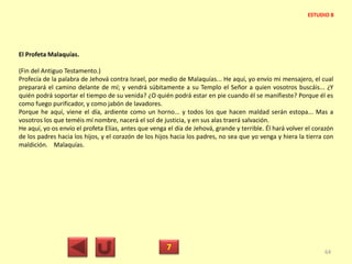 El Profeta Malaquías.
(Fin del Antiguo Testamento.)
Profecía de la palabra de Jehová contra Israel, por medio de Malaquías... He aquí, yo envío mi mensajero, el cual
preparará el camino delante de mí; y vendrá súbitamente a su Templo el Señor a quien vosotros buscáis... ¿Y
quién podrá soportar el tiempo de su venida? ¿O quién podrá estar en pie cuando él se manifieste? Porque él es
como fuego purificador, y como jabón de lavadores.
Porque he aquí, viene el día, ardiente como un horno... y todos los que hacen maldad serán estopa... Mas a
vosotros los que teméis mí nombre, nacerá el sol de justicia, y en sus alas traerá salvación.
He aquí, yo os envío el profeta Elías, antes que venga el día de Jehová, grande y terrible. Él hará volver el corazón
de los padres hacia los hijos, y el corazón de los hijos hacia los padres, no sea que yo venga y hiera la tierra con
maldición. Malaquías.
7 64
ESTUDIO 8
 