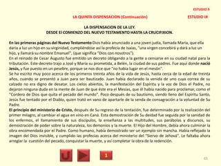 LA QUINTA DISPENSACION (Continuación) ESTUDIO IX
LA DISPENSACION DE LA LEY.
DESDE El COMIENZO DEL NUEVO TESTAMENTO HASTA LA CRUCIFIXION.
En las primeras páginas del Nuevo Testamento Dios había anunciado a una joven judía, llamada María, que ella
daría a luz un hijo en su virginidad, cumpliéndose así la profecía de Isaías, "una virgen concebirá y dará a luz un
hijo, y llamará su nombre Emanuel", (que significa "Dios con nosotros").
En el reinado de Cesar Augusto fue emitido un decreto obligando a la gente a censarse en su ciudad natal para la
tributación. Este decreto trajo a José y María su prometida, a Belén, la ciudad de sus padres. Fue aquí donde nació
Jesús, y fue puesto en un pesebre, porque se nos dice que "no había lugar en el mesón".
Se ha escrito muy poco acerca de los primeros treinta años de la vida de Jesús, hasta cerca de la edad de treinta
años, cuando se presentó a Juan para ser bautizado. Juan había declarado la venida de uno cuya correa de su
calzado no era digno de desatar. Los cielos abiertos, la manifestación del Espíritu y la voz de Dios el Padre, no
dejaron ninguna duda en la mente de Juan de que éste era el Mesías, que él había nacido para proclamar, como el
"Cordero de Dios que quita el pecado del mundo". Poco después de su bautismo, siendo lleno del Espíritu Santo,
Jesús fue tentado por el Diablo, quien trató en vano de apartarle de la senda de consagración a la voluntad de Su
Padre.
El principio del ministerio de Cristo, después de Su regreso de la tentación, fue determinado por la realización del
primer milagro, al cambiar el agua en vino en Caná. Esta demostración de Su deidad fue seguida por la sanidad de
los enfermos, el llamamiento de sus discípulos, la enseñanza a las multitudes, sus parábolas y discursos, su
demostración de poder sobre la naturaleza, los demonios y la muerte. El Hijo del Hombre, debía ahora culminar la
obra encomendada por el Padre. Como humano, había demostrado ser un ejemplo sin mancha. Había reflejado la
imagen del Dios invisible, y cumplido las profecías acerca del ministerio del "Siervo de Jehová". Le faltaba ahora
arreglar la cuestión del pecado, conquistar la muerte, y así completar la obra de la redención.
1 65
ESTUDIO 9
 