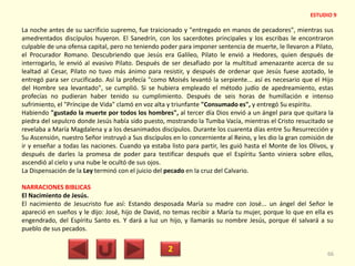 La noche antes de su sacrificio supremo, fue traicionado y "entregado en manos de pecadores", mientras sus
amedrentados discípulos huyeron. El Sanedrín, con los sacerdotes principales y los escribas le encontraron
culpable de una ofensa capital, pero no teniendo poder para imponer sentencia de muerte, le llevaron a Pilato,
el Procurador Romano. Descubriendo que Jesús era Galileo, Pilato le envió a Hedores, quien después de
interrogarlo, le envió al evasivo Pilato. Después de ser desafiado por la multitud amenazante acerca de su
lealtad al Cesar, Pilato no tuvo más ánimo para resistir, y después de ordenar que Jesús fuese azotado, le
entregó para ser crucificado. Así la profecía "como Moisés levantó la serpiente... así es necesario que el Hijo
del Hombre sea levantado", se cumplió. Si se hubiera empleado el método judío de apedreamiento, estas
profecías no pudieran haber tenido su cumplimiento. Después de seis horas de humillación e intenso
sufrimiento, el "Príncipe de Vida" clamó en voz alta y triunfante "Consumado es", y entregó Su espíritu.
Habiendo "gustado la muerte por todos los hombres", al tercer día Dios envió a un ángel para que quitara la
piedra del sepulcro donde Jesús había sido puesto, mostrando la Tumba Vacía, mientras el Cristo resucitado se
revelaba a María Magdalena y a los desanimados discípulos. Durante los cuarenta días entre Su Resurrección y
Su Ascensión, nuestro Señor instruyó a Sus discípulos en lo concerniente al Reino, y les dio la gran comisión de
ir y enseñar a todas las naciones. Cuando ya estaba listo para partir, les guió hasta el Monte de los Olivos, y
después de darles la promesa de poder para testificar después que el Espíritu Santo viniera sobre ellos,
ascendió al cielo y una nube le ocultó de sus ojos.
La Dispensación de la Ley terminó con el juicio del pecado en la cruz del Calvario.
NARRACIONES BIBLICAS
El Nacimiento de Jesús.
El nacimiento de Jesucristo fue así: Estando desposada María su madre con José... un ángel del Señor le
apareció en sueños y le dijo: José, hijo de David, no temas recibir a María tu mujer, porque lo que en ella es
engendrado, del Espíritu Santo es. Y dará a luz un hijo, y llamarás su nombre Jesús, porque él salvará a su
pueblo de sus pecados.
2 66
ESTUDIO 9
 