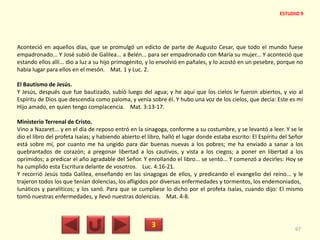 Aconteció en aquellos días, que se promulgó un edicto de parte de Augusto Cesar, que todo el mundo fuese
empadronado... Y José subió de Galilea... a Belén... para ser empadronado con María su mujer... Y aconteció que
estando ellos allí... dio a luz a su hijo primogénito, y lo envolvió en pañales, y lo acostó en un pesebre, porque no
había lugar para ellos en el mesón. Mat. 1 y Luc. 2.
El Bautismo de Jesús.
Y Jesús, después que fue bautizado, subió luego del agua; y he aquí que los cielos le fueron abiertos, y vio al
Espíritu de Dios que descendía como paloma, y venía sobre él. Y hubo una voz de los cielos, que decía: Este es mi
Hijo amado, en quien tengo complacencia. Mat. 3:13-17.
Ministerio Terrenal de Cristo.
Vino a Nazaret... y en el día de reposo entró en la sinagoga, conforme a su costumbre, y se levantó a leer. Y se le
dio el libro del profeta Isaías; y habiendo abierto el libro, halló el lugar donde estaba escrito: El Espíritu del Señor
está sobre mí, por cuanto me ha ungido para dar buenas nuevas a los pobres; me ha enviado a sanar a los
quebrantados de corazón; a pregonar libertad a los cautivos, y vista a los ciegos; a poner en libertad a los
oprimidos; a predicar el año agradable del Señor. Y enrollando el libro... se sentó... Y comenzó a decirles: Hoy se
ha cumplido esta Escritura delante de vosotros. Luc. 4:16-21.
Y recorrió Jesús toda Galilea, enseñando en las sinagogas de ellos, y predicando el evangelio del reino... y le
trajeron todos los que tenían dolencias, los afligidos por diversas enfermedades y tormentos, los endemoniados,
lunáticos y paralíticos; y los sanó. Para que se cumpliese lo dicho por el profeta Isaías, cuando dijo: El mismo
tomó nuestras enfermedades, y llevó nuestras dolencias. Mat. 4-8.
3 67
ESTUDIO 9
 
