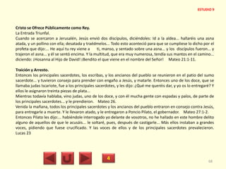 Cristo se Ofrece Públicamente como Rey.
La Entrada Triunfal.
Cuando se acercaron a Jerusalén, Jesús envió dos discípulos, diciéndoles: Id a la aldea... hallaréis una asna
atada, y un pollino con ella; desatada y traédmelos... Todo esto aconteció para que se cumpliese lo dicho por el
profeta que dijo:... He aquí tu rey viene a ti, manso, y sentado sobre una asna... y los discípulos fueron... y
trajeron el asna... y él se sentó encima. Y la multitud, que era muy numerosa, tendía sus mantos en el camino...
diciendo: ¡Hosanna al Hijo de David! ¡Bendito el que viene en el nombre del Señor! Mateo 21:1-11.
Traición y Arresto.
Entonces los principales sacerdotes, los escribas, y los ancianos del pueblo se reunieron en el patio del sumo
sacerdote... y tuvieron consejo para prender con engaño a Jesús, y matarle. Entonces uno de los doce, que se
llamaba judas Iscariote, fue a los principales sacerdotes, y les dijo: ¿Qué me queréis dar, y yo os lo entregaré? Y
ellos le asignaron treinta piezas de plata...
Mientras todavía hablaba, vino judas, uno de los doce, y con él mucha gente con espadas y palos, de parte de
los principales sacerdotes... y le prendieron. Mateo 26.
Venida la mañana, todos los principales sacerdotes y los ancianos del pueblo entraron en consejo contra Jesús,
para entregarle a muerte. Y le llevaron atado, y le entregaron a Poncio Pilato, el gobernador. Mateo 27:1-2.
Entonces Pilato les dijo:... habiéndole interrogado yo delante de vosotros, no he hallado en este hombre delito
alguno de aquellos de que le acusáis... le soltaré, pues, después de castigarle... Más ellos instaban a grandes
voces, pidiendo que fuese crucificado. Y las voces de ellos y de los principales sacerdotes prevalecieron.
Lucas 23
4 68
ESTUDIO 9
 