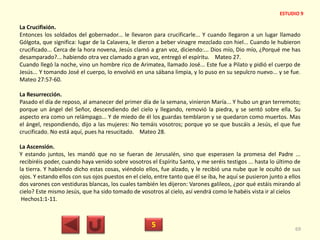 La Crucifixión.
Entonces los soldados del gobernador... le llevaron para crucificarle... Y cuando llegaron a un lugar llamado
Gólgota, que significa: lugar de la Calavera, le dieron a beber vinagre mezclado con hiel... Cuando le hubieron
crucificado... Cerca de la hora novena, Jesús clamó a gran voz, diciendo:... Dios mío, Dio mío, ¿Porqué me has
desamparado?... habiendo otra vez clamado a gran voz, entregó el espíritu. Mateo 27.
Cuando llegó la noche, vino un hombre rico de Arimatea, llamado José... Este fue a Pilato y pidió el cuerpo de
Jesús... Y tomando José el cuerpo, lo envolvió en una sábana limpia, y lo puso en su sepulcro nuevo... y se fue.
Mateo 27:57-60.
La Resurrección.
Pasado el día de reposo, al amanecer del primer día de la semana, vinieron María... Y hubo un gran terremoto;
porque un ángel del Señor, descendiendo del cielo y llegando, removió la piedra, y se sentó sobre ella. Su
aspecto era como un relámpago... Y de miedo de él los guardas temblaron y se quedaron como muertos. Mas
el ángel, respondiendo, dijo a las mujeres: No temáis vosotros; porque yo se que buscáis a Jesús, el que fue
crucificado. No está aquí, pues ha resucitado. Mateo 28.
La Ascensión.
Y estando juntos, les mandó que no se fueran de Jerusalén, sino que esperasen la promesa del Padre ...
recibiréis poder, cuando haya venido sobre vosotros el Espíritu Santo, y me seréis testigos ... hasta lo último de
la tierra. Y habiendo dicho estas cosas, viéndolo ellos, fue alzado, y le recibió una nube que le ocultó de sus
ojos. Y estando ellos con sus ojos puestos en el cielo, entre tanto que él se iba, he aquí se pusieron junto a ellos
dos varones con vestiduras blancas, los cuales también les dijeron: Varones galileos, ¿por qué estáis mirando al
cielo? Este mismo Jesús, que ha sido tomado de vosotros al cielo, así vendrá como le habéis vista ir al cielos
Hechos1:1-11.
5 69
ESTUDIO 9
 