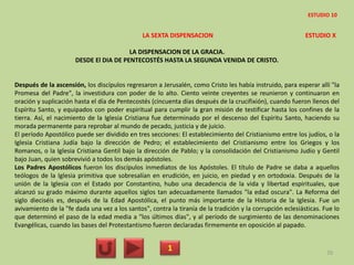 LA SEXTA DISPENSACION ESTUDIO X
LA DISPENSACION DE LA GRACIA.
DESDE El DIA DE PENTECOSTÉS HASTA LA SEGUNDA VENIDA DE CRISTO.
Después de la ascensión, los discípulos regresaron a Jerusalén, como Cristo les había instruido, para esperar allí "la
Promesa del Padre", la investidura con poder de lo alto. Ciento veinte creyentes se reunieron y continuaron en
oración y suplicación hasta el día de Pentecostés (cincuenta días después de la crucifixión), cuando fueron llenos del
Espíritu Santo, y equipados con poder espiritual para cumplir la gran misión de testificar hasta los confines de la
tierra. Así, el nacimiento de la Iglesia Cristiana fue determinado por el descenso del Espíritu Santo, haciendo su
morada permanente para reprobar al mundo de pecado, justicia y de juicio.
El período Apostólico puede ser dividido en tres secciones: El establecimiento del Cristianismo entre los judíos, o la
Iglesia Cristiana Judía bajo la dirección de Pedro; el establecimiento del Cristianismo entre los Griegos y los
Romanos, o la Iglesia Cristiana Gentil bajo la dirección de Pablo; y la consolidación del Cristianismo Judío y Gentil
bajo Juan, quien sobrevivió a todos los demás apóstoles.
Los Padres Apostólicos fueron los discípulos inmediatos de los Apóstoles. El título de Padre se daba a aquellos
teólogos de la Iglesia primitiva que sobresalían en erudición, en juicio, en piedad y en ortodoxia. Después de la
unión de la Iglesia con el Estado por Constantino, hubo una decadencia de la vida y libertad espirituales, que
alcanzó su grado máximo durante aquellos siglos tan adecuadamente llamados "la edad oscura". La Reforma del
siglo dieciséis es, después de la Edad Apostólica, el punto más importante de la Historia de la Iglesia. Fue un
avivamiento de la "fe dada una vez a los santos", contra la tiranía de la tradición y la corrupción eclesiásticas. Fue lo
que determinó el paso de la edad media a "los últimos días", y al período de surgimiento de las denominaciones
Evangélicas, cuando las bases del Protestantismo fueron declaradas firmemente en oposición al papado.
1 70
ESTUDIO 10
 
