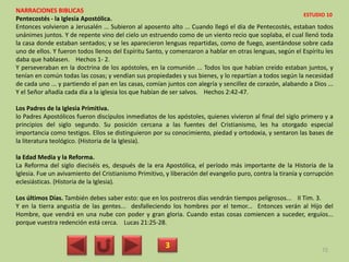 NARRACIONES BIBLICAS
Pentecostés - la Iglesia Apostólica.
Entonces volvieron a Jerusalén ... Subieron al aposento alto ... Cuando llegó el día de Pentecostés, estaban todos
unánimes juntos. Y de repente vino del cielo un estruendo como de un viento recio que soplaba, el cual llenó toda
la casa donde estaban sentados; y se les aparecieron lenguas repartidas, como de fuego, asentándose sobre cada
uno de ellos. Y fueron todos llenos del Espíritu Santo, y comenzaron a hablar en otras lenguas, según el Espíritu les
daba que hablasen. Hechos 1- 2.
Y perseveraban en la doctrina de los apóstoles, en la comunión ... Todos los que habían creído estaban juntos, y
tenían en común todas las cosas; y vendían sus propiedades y sus bienes, y lo repartían a todos según la necesidad
de cada uno ... y partiendo el pan en las casas, comían juntos con alegría y sencillez de corazón, alabando a Dios ...
Y el Señor añadía cada día a la iglesia los que habían de ser salvos. Hechos 2:42-47.
Los Padres de la Iglesia Primitiva.
lo Padres Apostólicos fueron discípulos inmediatos de los apóstoles, quienes vivieron al final del siglo primero y a
principios del siglo segundo. Su posición cercana a las fuentes del Cristianismo, les ha otorgado especial
importancia como testigos. Ellos se distinguieron por su conocimiento, piedad y ortodoxia, y sentaron las bases de
la literatura teológico. (Historia de la Iglesia).
la Edad Media y la Reforma.
La Reforma del siglo dieciséis es, después de la era Apostólica, el período más importante de la Historia de la
Iglesia. Fue un avivamiento del Cristianismo Primitivo, y liberación del evangelio puro, contra la tiranía y corrupción
eclesiásticas. (Historia de la Iglesia).
Los últimos Días. También debes saber esto: que en los postreros días vendrán tiempos peligrosos... II Tim. 3.
Y en la tierra angustia de las gentes... desfalleciendo los hombres por el temor... Entonces verán al Hijo del
Hombre, que vendrá en una nube con poder y gran gloria. Cuando estas cosas comiencen a suceder, erguíos...
porque vuestra redención está cerca. Lucas 21:25-28.
3 72
ESTUDIO 10
 