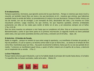 El Arrebatamiento.
Tampoco queremos, hermanos, que ignoréis acerca de los que duermen... Porque si creemos que Jesús murió y
resucitó, así también traerá Dios con Jesús a los que durmieron en él... nosotros que vivimos, que habremos
quedado hasta la venida del Señor, no precederemos (ir antes) a los que durmieron. Porque el Señor mismo con
voz de mando, con voz de arcángel, y con trompeta de Dios, descenderá del cielo; y los muertos en Cristo
resucitarán primero. Luego nosotros, los que vivimos, los que hayamos quedado, seremos arrebatados
juntamente con ellos en las nubes para recibir al Señor en el aire, y así estaremos siempre con el Señor.
1 Tes. 4:13-18.
Pero los otros muertos no volvieron a vivir hasta que se cumplieron mil años. Esta es la primera resurrección.
Bienaventurado y santo el que tiene parte en la primera resurrección; la segunda muerte no tiene potestad
sobre estos, sino que serán sacerdotes de Dios y de Cristo, y reinarán con él mil años. Apoc. 20.
El Anticristo - El Hombre de Pecado.
Nadie os engañe... porque no vendrá sin que antes venga la apostasía, y se manifieste el hombre de pecado, el
hijo de perdición, el cual se opone y se levanta contra todo lo que se llama Dios... se sienta en el templo de Dios
como Dios, haciéndose pasar por Dios... hay quien al presente lo detiene, hasta que él a su vez sea quitado de en
medio. Y entonces se manifestará aquel inicuo, a quien el Señor matará con el espíritu de su boca, y destruirá
con el resplandor de su venida. II Tes. 2.
La Gran Tribulación.
Porque habrá entonces gran tribulación, cual no ha habido desde el principio del mundo hasta ahora, ni la habrá.
Y si aquellos días no fuesen acortados, nadie sería salvo. Mateo 24.
4 73
ESTUDIO 10
 