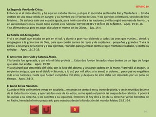 La Segunda Venida de Cristo.
Entonces vi el cielo abierto; y he aquí un caballo blanco, y el que lo montaba se llamaba Fiel y Verdadera ... Estaba
vestido de una ropa teñida en sangre; y su nombre es: El Verbo de Dios. Y los ejércitos celestiales, vestidos de lino
finísimo... De su boca sale una espada aguda, para herir con ella a las naciones, y él las regirá con vara de hierro... y
en su vestidura y en su muslo tiene escrito este nombre: REY DE REYES Y SEÑOR DE SEÑORES. Apoc. 19:11-16.
Y se afirmarán sus pies en aquel día sobre el monte de los Olivos. Zac. 14:4.
La Batalla del Armagedón.
Y vi a un ángel que estaba en pie en el sol, y clamó a gran voz diciendo a todas las aves que vuelan... Venid, y
congregaos a la gran cena de Dios, para que comáis carnes de reyes y de capitanes... pequeños y grandes. Y vi a la
bestia, a los reyes de la tierra y a sus ejércitos, reunidos para guerrear contra el que montaba el caballo, y contra su
ejército. Apoc. 19:17-19.
El Anticristo Destruido y Satanás Atado.
Y la bestia fue apresada, y con ella el falso profeta ... Estos dos fueron lanzados vivos dentro de un lago de fuego
que arde con azufre. Apoc. 19:20.
Vi a un ángel que descendía del cielo, con la llave del abismo, y una gran cadena en la mano. Y prendió al dragón, la
serpiente antigua, que es el diablo y Satanás, y lo ató por mil años; y lo arrojó al abismo... para que no engañase
más a las naciones, hasta que fuesen cumplidos mil años; y después de esto debe ser desatado por un poco de
tiempo. Apoc. 2:1-3.
El Juicio de las Naciones.
Cuando el Hijo del Hombre venga en su gloria... entonces se sentará en su trono de gloria, y serán reunidas delante
de él todas las naciones; y apartará los unos de los otros, como aparta el pastor las ovejas de los cabritos. Y pondrá
las ovejas a su derecha, y los cabritos a su izquierda. Entonces el Rey dirá a los de su derecha: Venid, benditos de
mi Padre, heredad el reino preparado para vosotros desde la fundación del mundo. Mateo 25:31-34.
5 74
ESTUDIO 10
 