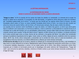 LA SÉPTIMA DISPENSACION ESTUDIO XI
LA DISPENSACION DEL REINO.
DESDE El JUICIO DE LAS NACIONES HASTA LA NUEVA JERUSALÉN.
"Venga tu reino." Al fin la oración de los santos de todas las edades es contestada. La simiente de la mujer ha
herido la cabeza de la serpiente. El usurpador ha sido derrotado, y el gobierno ahora descansa sobre los hombres
del "verdadero gobernador de la tierra." la frente que fue herida por las espinas ahora lleva la Corona. Los pies
horadados ahora suben al Trono. La mano también horadada ahora tiene el Cetro. Los reinos de este mundo son
ahora los reinos de nuestro Señor, y de Su Cristo: y Él reinará para siempre, Rey de reyes y Señor de señores.
Las espadas de las naciones serán martilladas en rejas de arado y no habrá más guerra. La tierra que ahora gime
bajo la maldición será restaurada a su hermosura Edénica, y dará su plenitud. La ferocidad de la creación bruta es el
resultado de la caída del hombre con sus penalidades subsecuentes, porque Adán había de tener dominio sobre la
creación animal; pero cuando "el Rey de toda la tierra" regrese, el lobo morará con el cordero, y la bestia carnívora
de la selva comerá paja como un buey. Acerca de las naciones y las gentes del Reino -los judíos han constituido
siempre el problema inquietante de los siglos- Israel, antes un refrán, objeto de burla, maldición entre las naciones
(Deut. 28:37; Zac. 8:13), ahora restaurado y convertido con la venida de Cristo, será un canal de bendición y de
evangelismo entre las naciones, en el Reino Milenial de su Mesías por tanto tiempo rechazado.
Al final de los mil años de paz en la tierra, Satanás es soltado por la voluntad permisiva de Dios, y de inmediato se
deja sentir su mala influencia en la tierra. Rápidamente sopla la llama antigua de revolución contra Dios y su Cristo,
y encuentra rebeldes dispuestos a unirse a él en todas partes de la tierra. Esta última revolución contra Dios
inspirada por el diablo es terminada pronto por el despliegue del poder atómico del Todopoderoso, "fuego del
cielo", que consume los ejércitos rebeldes, mientras el Diablo recibe su por tanto tiempo merecida condenación en
el lago de Fuego.
1 75
ESTUDIO 11
 