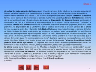 Al analizar los tratos pacientes de Dios para con el hombre a través de las edades, y la miserable respuesta del
hombre hacia Dios, caemos en el conocimiento de la verdad, de que a pesar de la misericordia, la paciencia y
el amor eterno, el hombre le ha faltado a Dios en todas las dispensaciones de los tiempos. La Edad de la inocencia
termina con la obstinada desobediencia y su pena de muerte física y espiritual. La Edad de la Conciencia termina
con la corrupción universal y la casi extinción de la raza. La Dispensación del Gobierno Humano termina con el
menosprecio de Dios y la edificación y engrandecimiento de si mismos, con la consecuente "confusión" y
dispersión. La edad de la Promesa termina con el pueblo de Dios siendo esclavizado y oprimido, fuera de la tierra
prometida. La Dispensación de la Ley termina con la creatura crucificando al creador. La Edad de la Gracia
termina con guerra contra Dios y Su Cristo. En la Edad del Reino que sigue, bajo el reinado en persona del Señor
de Gloria, el poder del diablo es paralizado por un tiempo, las naciones ya no son engañadas por su influencia
maligna; sin embargo cuando "aquella serpiente antigua" es suelta, se encuentra con una multitud dispuesta otra
vez a creer a la mentira, servirle y obedecerle. Ciertamente hemos aprendido la lección de las edades, que el
corazón del hombre busca "de continuo solamente el mal". Que la no regenerada naturaleza humana es la misma
desde Edén hasta Magog. Pero gracias a Dios, que a través de las edades, "a los que le recibieron, les dio
potestad de ser hechos hijos de Dios". La sangre de Jesucristo es la única esperanza y el remedio para librar a los
hombres de la vieja "naturaleza adánica", con su pecado innato, con su culpa y su rebelión contra Dios.
La última escena es la Resurrección de los Muertos en Pecado, la "resurrección de condenación". La gran
compañía mencionada en Apoc. 20:5 como "los otros muertos" o aquellos que no tuvieron parte en la primera
resurrección, aparecen de pie ante Dios. Los redimidos están allí, los ángeles están allí, tanto los buenos como los
"reservados al juicio", (2 Pedro 2:4). El libro de la Vida es abierto, y aquellos cuyos nombres no se encuentran
escritos en él, son destinados al castigo eterno, que es la "Muerte Segunda".
Así la Dispensación del Reino termina con el juicio Final, El Gran Trono Blanco.
(continúa)
2 76
ESTUDIO 11
 