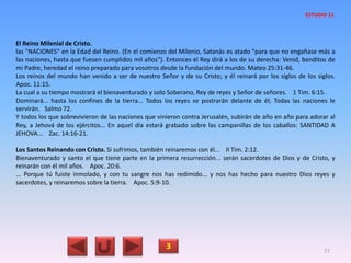 El Reino Milenial de Cristo.
las "NACIONES" en la Edad del Reino. (En el comienzo del Milenio, Satanás es atado "para que no engañase más a
las naciones, hasta que fuesen cumplidos mil años"). Entonces el Rey dirá a los de su derecha: Venid, benditos de
mi Padre, heredad el reino preparado para vosotros desde la fundación del mundo. Mateo 25:31-46.
Los reinos del mundo han venido a ser de nuestro Señor y de su Cristo; y él reinará por los siglos de los siglos.
Apoc. 11:15.
La cual a su tiempo mostrará el bienaventurado y solo Soberano, Rey de reyes y Señor de señores. 1 Tim. 6:15.
Dominará... hasta los confines de la tierra... Todos los reyes se postrarán delante de él; Todas las naciones le
servirán. Salmo 72.
Y todos los que sobrevivieron de las naciones que vinieron contra Jerusalén, subirán de año en año para adorar al
Rey, a Jehová de los ejércitos... En aquel día estará grabado sobre las campanillas de los caballos: SANTIDAD A
JEHOVA... Zac. 14:16-21.
Los Santos Reinando con Cristo. Si sufrimos, también reinaremos con él... II Tim. 2:12.
Bienaventurado y santo el que tiene parte en la primera resurrección... serán sacerdotes de Dios y de Cristo, y
reinarán con él mil años. Apoc. 20:6.
... Porque tú fuiste inmolado, y con tu sangre nos has redimido... y nos has hecho para nuestro Dios reyes y
sacerdotes, y reinaremos sobre la tierra. Apoc. 5:9-10.
3 77
ESTUDIO 11
 