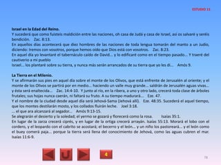 Israel en la Edad del Reino.
Y sucederá que como fuisteis maldición entre las naciones, oh casa de Judá y casa de Israel, así os salvaré y seréis
bendición. Zac. 8:13.
En aquellos días acontecerá que diez hombres de las naciones de toda lengua tomarán del manto a un Judío,
diciendo: Iremos con vosotros, porque hemos oído que Dios está con vosotros. Zac. 8:23.
En aquel día yo levantaré el tabernáculo caído de David... y lo edificaré como en el tiempo pasado... Y traeré del
cautiverio a mi pueblo
Israel... los plantaré sobre su tierra, y nunca más serán arrancados de su tierra que yo les di... Amós 9.
La Tierra en el Milenio.
Y se afirmarán sus pies en aquel día sobre el monte de los Olivos, que está enfrente de Jerusalén al oriente; y el
monte de los Olivos se partirá por en medio... haciendo un valle muy grande... saldrán de Jerusalén aguas vivas...
y ésta será enaltecida... Zac. 14:4-10. Y junto al río, en la ribera, a uno y otro lado, crecerá toda clase de árboles
frutales; sus hojas nunca caerán, ni faltará su fruto. A su tiempo madurará... Eze. 47.
Y el nombre de la ciudad desde aquel día será Jehová-Sama (Jehová allí). Eze. 48:35. Sucederá el aquel tiempo,
que los montes destilarán mosto, y los collados fluirán leche. Joel 3:18.
... el que ara alcanzará al segador... Amós 9:13-15.
Se alegrarán el desierto y la soledad; el yermo se gozará y florecerá como la rosa. Isaías 35:1.
En lugar de la zarza crecerá ciprés, y en lugar de la ortiga crecerá arrayán. Isaías 55:13. Morará el lobo con el
cordero, y el leopardo con el cabrito se acostará; el becerro y el león... y un niño los pastoreará... y el león como
el buey comerá paja... porque la tierra será llena del conocimiento de Jehová, como las aguas cubren el mar.
Isaías 11:6-9.
4 78
ESTUDIO 11
 
