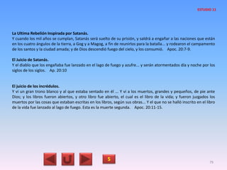 La Ultima Rebelión Inspirada por Satanás.
Y cuando los mil años se cumplan, Satanás será suelto de su prisión, y saldrá a engañar a las naciones que están
en los cuatro ángulos de la tierra, a Gog y a Magog, a fin de reunirlos para la batalla... y rodearon el campamento
de los santos y la ciudad amada; y de Dios descendió fuego del cielo, y los consumió. Apoc. 20:7-9.
El Juicio de Satanás.
Y el diablo que los engañaba fue lanzado en el lago de fuego y azufre... y serán atormentados día y noche por los
siglos de los siglos. Ap. 20:10
El juicio de los incrédulos.
Y vi un gran trono blanco y al que estaba sentado en él ... Y vi a los muertos, grandes y pequeños, de pie ante
Dios; y los libros fueron abiertos, y otro libro fue abierto, el cual es el libro de la vida; y fueron juzgados los
muertos por las cosas que estaban escritas en los libros, según sus obras... Y el que no se halló inscrito en el libro
de la vida fue lanzado al lago de fuego. Esta es la muerte segunda. Apoc. 20:11-15.
5 79
ESTUDIO 11
 