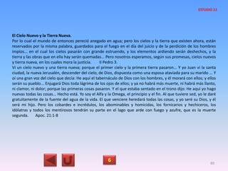 El Cielo Nuevo y la Tierra Nueva.
Por lo cual el mundo de entonces pereció anegado en agua; pero los cielos y la tierra que existen ahora, están
reservados por la misma palabra, guardados para el fuego en el día del juicio y de la perdición de los hombres
impíos... en el cual los cielos pasarán con grande estruendo, y los elementos ardiendo serán deshechos, y la
tierra y las obras que en ella hay serán quemadas... Pero nosotros esperamos, según sus promesas, cielos nuevos
y tierra nueva, en los cuales mora la justicia. II Pedro 3.
Vi un cielo nuevo y una tierra nueva; porque el primer cielo y la primera tierra pasaron... Y yo Juan vi la santa
ciudad, la nueva Jerusalén, descender del cielo, de Dios, dispuesta como una esposa ataviada para su marido ... Y
oí una gran voz del cielo que decía: He aquí el tabernáculo de Dios con los hombres, y él morará con ellos; y ellos
serán su pueblo... Enjugará Dios toda lágrima de los ojos de ellos; y ya no habrá más muerte, ni habrá más llanto,
ni clamor, ni dolor; porque las primeras cosas pasaron. Y el que estaba sentado en el trono dijo: He aquí yo hago
nuevas todas las cosas... Hecho está. Yo soy el Alfa y la Omega, el principio y el fin. Al que tuviere sed, yo le daré
gratuitamente de la fuente del agua de la vida. El que venciere heredará todas las cosas, y yo seré su Dios, y él
será mi hijo. Pero los cobardes e incrédulos, los abominables y homicidas, los fornicarios y hechiceros, los
idólatras y todos los mentirosos tendrán su parte en el lago que arde con fuego y azufre, que es la muerte
segunda. Apoc. 21:1-8
6 80
ESTUDIO 11
 
