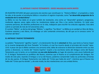 EL ANTIGUO Y NUEVO TESTAMENTO - DESDE MALAQUIAS HASTA MATEO
EN NUESTRO ESTUDIO del gran panorama de eventos que constituyen la "Historia Bíblica", el propósito y meta
ha sido, el de ayudar al estudiante bíblico a visualizar el registro inspirado, como "un desarrollo progresivo de la
revelación de la verdad divina".
La Biblia no nos fue dada en un gran turbión de revelación, sino como un "desarrollo" gradual y progresivo,
mediando algunas veces siglos entre las revelaciones dadas por Dios a los santos hombres. En total unas
cuarenta personas, de distintas profesiones en la vida, trabajaron para escribir los oráculos sagrados. Esta obra
cubrió un período de más de mil seiscientos años.
El nombre "Biblia", se deriva del griego "Biblion," y significa: "los libros". La Biblia es en verdad un libro de libros.
Contiene sesenta y seis libros, sin embargo un solo contenido armonioso, de allí que se le conozca como "el
volumen del libro".
EL ANTIGUO Y NUEVO TESTAMENTO
La palabra "Testamento" significa "pacto", o la declaración fija de la voluntad de Dios, que tenía su fuerza mayor
en la muerte designada del Gran Testador "el Cordero, el cual fue muerto desde el principio del mundo" Apoc.
13:8. A pesar de que la Biblia contiene una armonía total, debe de aclararse la distinción existente entre sus dos
partes o divisiones. La mente del "mismo Espíritu" inspiró a los escritores tanto del Antiguo como del Nuevo
Testamento, por lo tanto, en su totalidad, es una sola declaración, en lugar de sesenta y seis voces hablando por
El. El Antiguo Testamento es profético del Nuevo, mientras que el Nuevo es el cumplimiento del Antiguo. Por
medio de este plan, leyendo el Antiguo a la luz del Nuevo, podemos comprender todas las profundas armonías
de los dos pactos. El Antiguo Testamento nos habla del "Cristo que había de venir", mientras que el Nuevo nos
habla del "Cristo que ha venido", y de este modo, las dos revelaciones son una unidad divina.
1 81
 
