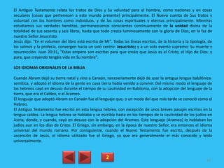 El Antiguo Testamento relata los tratos de Dios y Su voluntad para el hombre, como naciones y en cosas
seculares (cosas que pertenecen a este mundo presente) principalmente. El Nuevo cuenta de Sus tratos y
voluntad con los hombres como individuos, y de las cosas espirituales y eternas principalmente. Mientras
estudiamos sus verdades benditas, permanezcamos conscientes continuamente de la unidad divina de la
totalidad de sus sesenta y seis libros, hasta que todo crezca luminosamente con la gloria de Dios, en la faz de
nuestro Señor Jesucristo.
Jesús dijo: "En el volumen del libro está escrito de Mi". Todas las líneas escritas, de la historia y la tipología, de
los salmos y la profecía, convergen hacia un solo centro: Jesucristo; y a un solo evento supremo: Su muerte y
resurrección. Juan 20:31, "Estas empero son escritas para que creáis que Jesús es el Cristo, el Hijo de Dios: y
para, que creyendo tengáis vida en Su nombre".
LOS IDIOMAS ORIGINALES DE LA BIBLIA
Cuando Abram dejó su tierra natal y vino a Canaán, necesariamente dejó de usar la antigua lengua babilónica-
semítica, y adoptó el idioma de la gente en cuya tierra había venido a convivir. Del mismo modo el lenguaje de
los hebreos cayó en desuso durante el tiempo de su cautividad en Babilonia, con la adopción del lenguaje de la
tierra, que era el Caldeo, o el Arameo.
El lenguaje que adoptó Abram en Canaán fue el lenguaje que, o un modo del que más tarde se conoció como el
Hebreo.
El Antiguo Testamento fue escrito en esta lengua hebrea, con excepción de unos breves pasajes escritos en la
lengua caldea. La lengua hebrea se hablaba y se escribía hasta en los tiempos de la cautividad de los judíos en
Asiria, donde, y cuando, cayó en desuso con la adopción del Arameo. Este lenguaje (Arameo) lo hablaban los
judíos aun en los días de Cristo. El Griego, sin embargo, en la época de nuestro Señor, era entonces el idioma
universal del mundo romano. Por consiguiente, cuando el Nuevo Testamento fue escrito, después de la
ascensión de Jesús, el idioma utilizado fue el Griego, ya que era generalmente el más conocido y leído
universalmente.
2 82
 