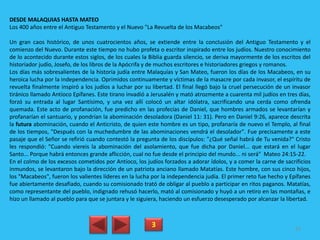 DESDE MALAQUIAS HASTA MATEO
Los 400 años entre el Antiguo Testamento y el Nuevo "La Revuelta de los Macabeos"
Un gran caos histórico, de unos cuatrocientos años, se extiende entre la conclusión del Antiguo Testamento y el
comienzo del Nuevo. Durante este tiempo no hubo profeta o escritor inspirado entre los judíos. Nuestro conocimiento
de lo acontecido durante estos siglos, de los cuales la Biblia guarda silencio, se deriva mayormente de los escritos del
historiador judío, Josefo, de los libros de la Apócrifa y de muchos escritores e historiadores griegos y romanos.
Los días más sobresalientes de la historia judía entre Malaquías y San Mateo, fueron los días de los Macabeos, en su
heroica lucha por la independencia. Oprimidos continuamente y víctimas de la masacre por cada invasor, el espíritu de
revuelta finalmente inspiró a los judíos a luchar por su libertad. El final llegó bajo la cruel persecución de un invasor
tiránico llamado Antíoco Epífanes. Este tirano invadió a Jerusalén y mató atrozmente a cuarenta mil judíos en tres días,
forzó su entrada al lugar Santísimo, y una vez allí colocó un altar idólatra, sacrificando una cerda como ofrenda
quemada. Este acto de profanación, fue predicho en las profecías de Daniel, que hombres armados se levantarían y
profanarían el santuario, y pondrían la abominación desoladora (Daniel 11: 31). Pero en Daniel 9:26, aparece descrita
la futura abominación, cuando el Anticristo, de quien este hombre es un tipo, profanaría de nuevo el Templo, al final
de los tiempos, "Después con la muchedumbre de las abominaciones vendrá el desolador". Fue precisamente a este
pasaje que el Señor se refirió cuando contestó la pregunta de los discípulos: "¿Qué señal habrá de Tu venida?" Cristo
les respondió: "Cuando viereis la abominación del asolamiento, que fue dicha por Daniel... que estará en el lugar
Santo... Porque habrá entonces grande aflicción, cual no fue desde el principio del mundo... ni será" Mateo 24:15-22.
En el colmo de los excesos cometidos por Antíoco, los judíos forzados a adorar ídolos, y a comer la carne de sacrificios
inmundos, se levantaron bajo la dirección de un patriota anciano llamado Matatías. Este hombre, con sus cinco hijos,
los "Macabeos", fueron los valientes líderes en la lucha por la independencia judía. El primer reto fue hecho y Epífanes
fue abiertamente desafiado, cuando su comisionado trató de obligar al pueblo a participar en ritos paganos. Matatías,
como representante del pueblo, indignado rehusó hacerlo, mató al comisionado y huyó a un retiro en las montañas, e
hizo un llamado al pueblo para que se juntara y le siguiera, haciendo un esfuerzo desesperado por alcanzar la libertad.
3 83
 