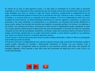 En menos de un año, el viejo guerrero murió, y su hijo judas lo reemplazó en la lucha. Bajo su dirección
inspiradora, y la fe restaurada en Dios, cada ejército que fue enviado contra ellos cayó derrotado, hasta que al fin
Judas Macabeo tuvo éxito en romper el yugo del invasor extranjero, estableciendo la independencia de los
judíos. La familia Macabeo gobernó entonces por un período de cien años. Volvieron a abrir, a limpiar, y a dedicar
el Templo, y se restauró parte de su esplendor de los días antiguos. El fin de la independencia judía vino como
resultado de varios factores. Los líderes Macabeos finalmente se volvieron egoístas y ambiciosos. La codicia por
posiciones y las cosas materiales se sobrepusieron a su patriotismo. Las divisiones del partido debilitaron la
causa común, porque fue durante este período que surgieron los grandes partidos: los Fariseos, los Saduceos y
los Esenios. Los sucesores de Antíoco, continuaron la lucha contra la independencia judía, invadiendo la tierra
con un gran ejército y determinaron la destrucción del reino reconquistado: el hermano de Judas fue asesinado,
y después de otro año de penalidades, desaliento y confusión, judas hizo la primera alianza con Roma. Roma se
estaba convirtiendo rápidamente en un poder dominante mundial, y como Daniel lo predijo en sus profecías,
esta "bestia con dientes de hierro" se levantó, destrozó y devoró.
A pesar de que la alianza parecía paz para Israel, los judíos estaban destinados a hallar en Roma un perseguidor
más terrible que todos los demás.
El final de la lucha por la independencia vino cuando el ejército romano, bajo la dirección de Pompeyo, asedió la
ciudad amada, atacando las murallas y destruyendo totalmente el Templo, con una masacre cruel e
indescriptible, y por consiguiente Judea se convirtió en una provincia romana. Julio César vino después de
Pompeyo, llegando a Siria cuarenta y siete años antes del nacimiento de Aquél que vino a traer la paz a un
mundo atormentado.
4 84
 