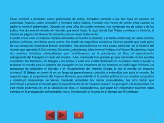 César nombró a Antipáter como gobernador de Judea. Antipáter nombró a sus dos hijos en puestos de
autoridad, Fasaelus sobre Jerusalén y Herodes sobre Galilea. Herodes era menor de veinte años cuando su
padre lo nombró gobernador. Después de unos años de crueles eventos, fue nombrado rey de Judea y de los
judíos. Fue durante el reinado de Herodes que nació Jesús. Es aquí donde San Mateo comienza su historia, al
abrirse las páginas del Nuevo Testamento y de un mejor testamento.
Cuando Cristo vino, el imperio romano dominaba el mundo occidental, y lo había unido bajo un vasto sistema
político uniforme, con Roma como centro. Por medio de magníficas carreteras hicieron posible que cada parte
de sus conquistas imperiales fuesen accesibles. Fue precisamente en esta época particular en la historia del
mundo que apareció el Cristianismo. Durante cuatrocientos años entre el Antiguo y el Nuevo Testamento, hubo
dos eventos históricos sobresalientes que contribuyeron, en la presciencia de Dios, al esparcimiento
subsiguiente del Evangelio a través del mundo. Hubo, realmente tres grandes grupos nacionales en los asuntos
mundiales: los Romanos, los Griegos y los Judíos, y cada uno estaba destinado en su propio modo a ayudar a
preparar el mundo para la siembra del evangelio en los corazones de los hombres en todo lugar. Primero, las
conquistas de Alejandro el Grande, y el resurgimiento del Imperio Griego, le dio al mundo un lenguaje
universal. El Griego se convirtió en un lenguaje generalmente conocido y entendido por todo el mundo. En
segundo lugar, el surgimiento del Imperio Romano, que estableció la unidad política en sus amplias conquistas
y construyó imponentes carreteras, haciendo accesibles las tierras conquistadas, fue otro factor que
contribuyó a preparar el mundo para el esparcimiento de las "buenas nuevas" de gran gozo a la humanidad. De
este modo podemos ver, en la sabiduría de Dios, el Todopoderoso, qué papel tan importante tuvieron estos
eventos en la propagación del evangelio, en su introducción al mundo en el tiempo por Él señalado.
5 85
 