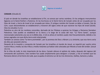 CANAAN. (Estudio 6)
El país en donde los Israelitas se establecieron al fin, se conoce por varios nombres. En los antiguos monumentos
Egipcios se le llamó Ruthen o Rutenna. En las Escrituras se le llamó tierra de Canaán antes de ser ocupada por los
hijos de Israel, y tierra de Israel al ser ocupada por éstos. El antiguo nombre de Canaán se debe a Canaán, hijo de
Cam, cuyos descendientes se establecieron y moraron allí siglos antes de que nacieran los hijos de Israel (Jacob).
(Vea los estudios 5 y 6.)
Palestina es otro de los nombres conocidos, derivado de los Filisteos a quienes los Griegos y Romanos llamaban
Palestinos. Este pueblo se estableció en la tierra a lo largo de la costa del mar. "La Tierra Santa", aunque
mencionado solamente una vez en la Biblia (Zac. 2:12) es ahora el nombre usado más frecuentemente, debido a los
temas sagrados con que dicha tierra está relacionada.
También se conoce como "la tierra prometida", por la promesa de Dios a Abram y su simiente, que esa tierra sería
de ellos por posesión eterna.
Después de la invasión y conquista de Canaán por los Israelitas al mando de Josué, se repartió por suerte entre
nueve tribus y media; las dos tribus y media restantes ya habían sido colocadas por Moisés al este del Jordán. (Josué
14:2-3).
De la tribu de Judá, la más importante de las doce, Canaán obtuvo el epíteto de Judea, después del regreso del
remanente del cautiverio. Este nombre fue usado ampliamente para designar a Canaán, y fue el nombre que los
Romanos dieron al territorio de Judá, que ocupaba el extremo sur de las tres divisiones, Galilea, Samaria y Judea.
91
Regresar al estudio 6
 
